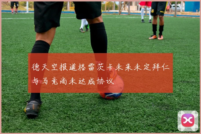 德天空报道格雷茨卡未来未定拜仁与马竞尚未达成协议