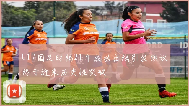 U17国足时隔21年成功出线引发热议终于迎来历史性突破