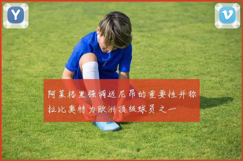 阿莱格里强调迈尼昂的重要性并称拉比奥特为欧洲顶级球员之一