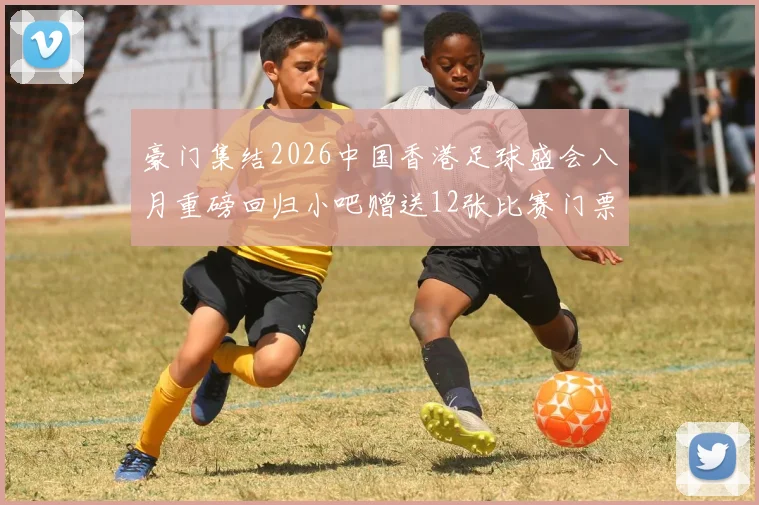 豪门集结2026中国香港足球盛会八月重磅回归小吧赠送12张比赛门票等你来拿