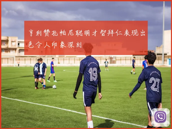 亨利赞孔帕尼聪明才智拜仁表现出色令人印象深刻