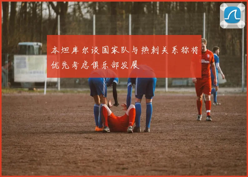 本坦库尔谈国家队与热刺关系称将优先考虑俱乐部发展