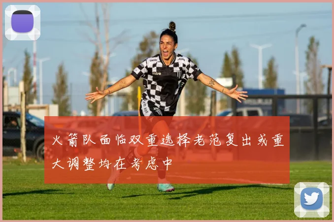 火箭队面临双重选择老范复出或重大调整均在考虑中