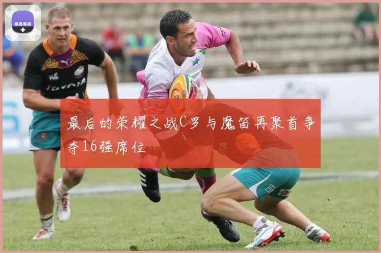 最后的荣耀之战C罗与魔笛再聚首争夺16强席位