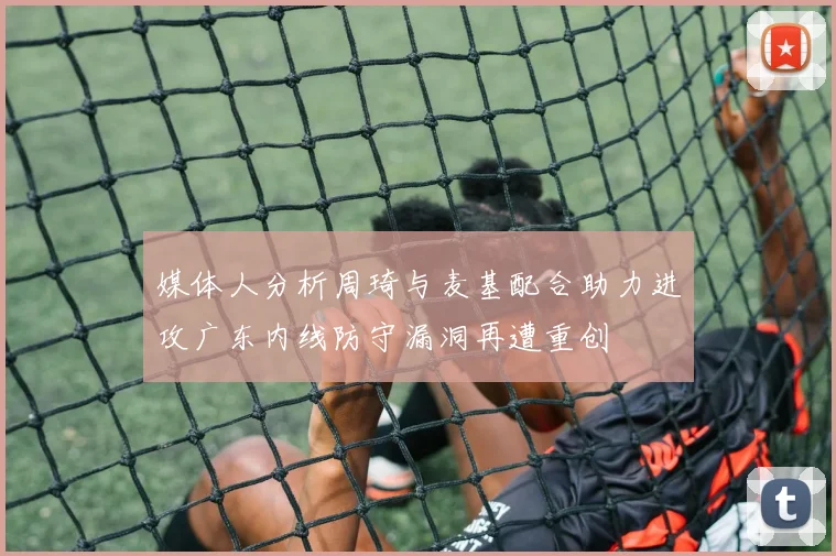 媒体人分析周琦与麦基配合助力进攻广东内线防守漏洞再遭重创