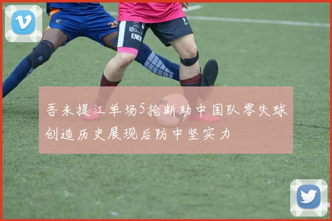 吾米提江单场5抢断助中国队零失球创造历史展现后防中坚实力