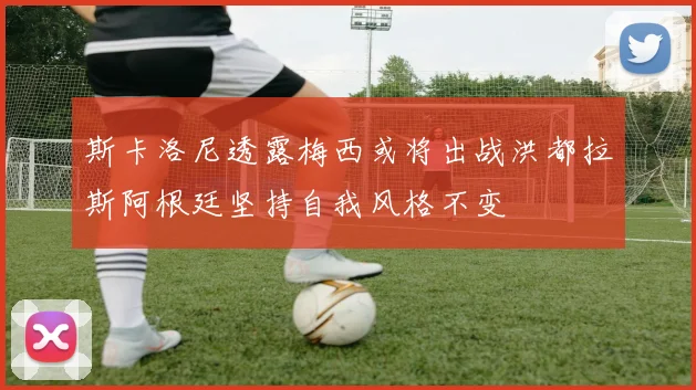 斯卡洛尼透露梅西或将出战洪都拉斯阿根廷坚持自我风格不变