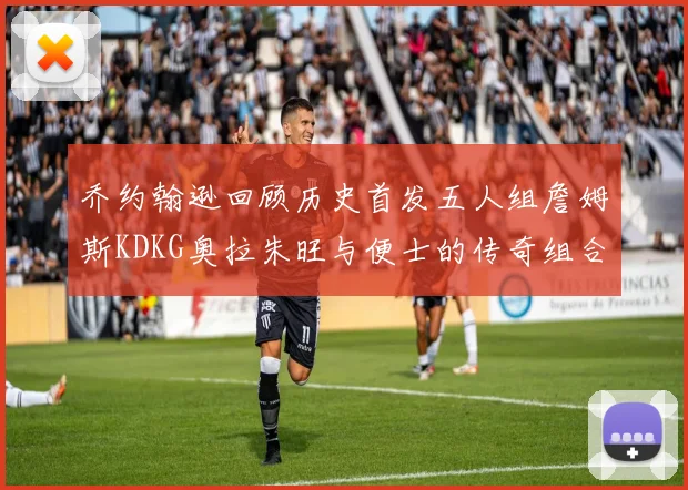 乔约翰逊回顾历史首发五人组詹姆斯KDKG奥拉朱旺与便士的传奇组合