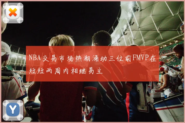 NBA交易市场热潮涌动三位前FMVP在短短两周内相继易主