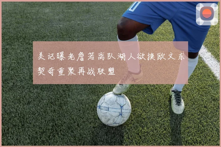 美记曝老詹若离队湖人欲换欧文东契奇重聚再战联盟