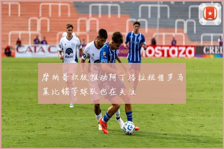 摩纳哥积极推动阿丁格拉租借罗马莱比锡等球队也在关注