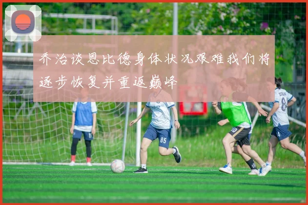 乔治谈恩比德身体状况艰难我们将逐步恢复并重返巅峰