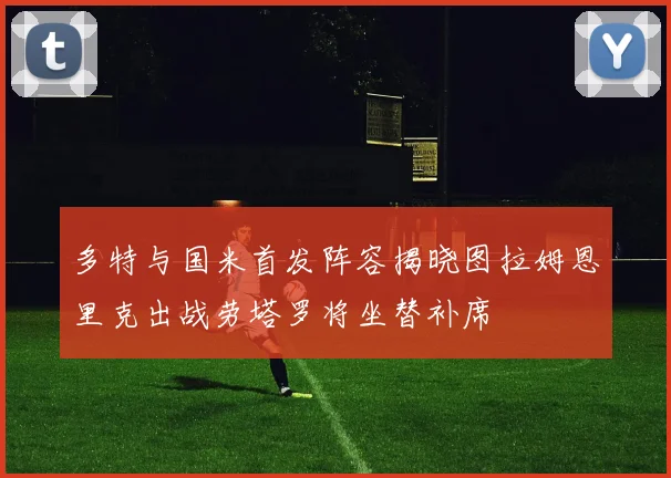 多特与国米首发阵容揭晓图拉姆恩里克出战劳塔罗将坐替补席