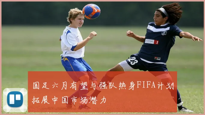 国足六月有望与强队热身FIFA计划拓展中国市场潜力