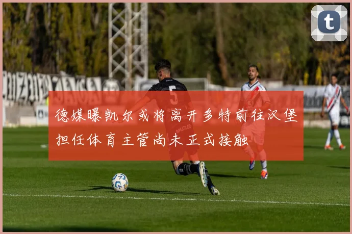 德媒曝凯尔或将离开多特前往汉堡担任体育主管尚未正式接触