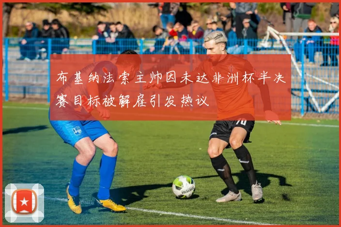 布基纳法索主帅因未达非洲杯半决赛目标被解雇引发热议