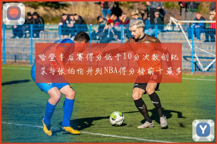 哈登季后赛得分低于10分次数创纪录与张伯伦并列NBA得分榜前十最多