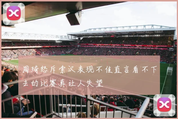 周琦怒斥索汉表现不佳直言看不下去的比赛真让人失望