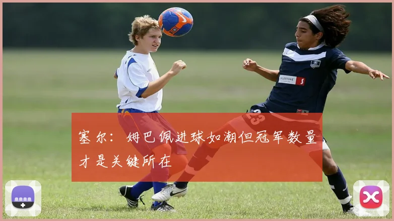 塞尔：姆巴佩进球如潮但冠军数量才是关键所在