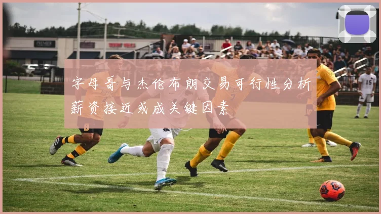 字母哥与杰伦布朗交易可行性分析薪资接近或成关键因素