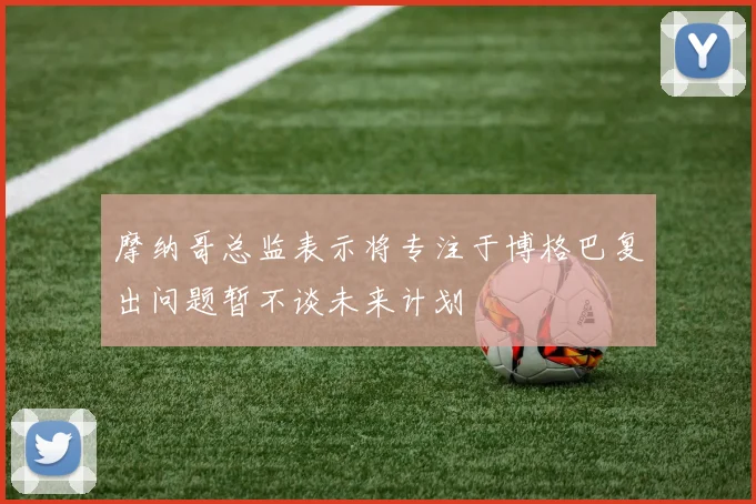 摩纳哥总监表示将专注于博格巴复出问题暂不谈未来计划