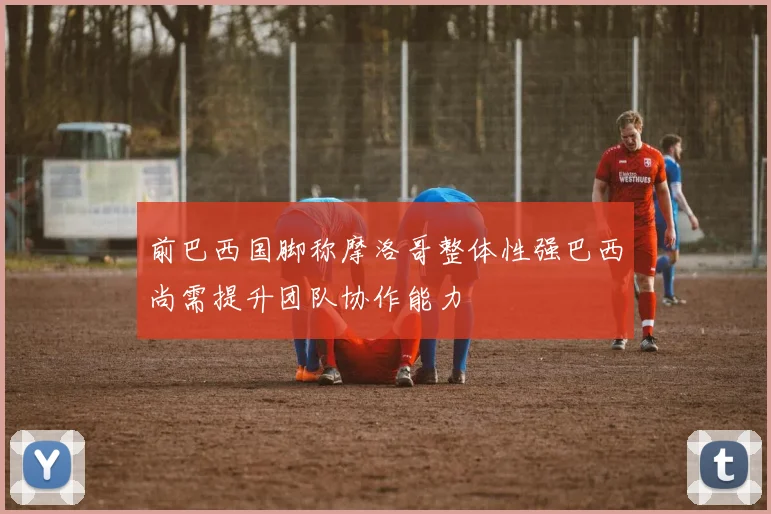 前巴西国脚称摩洛哥整体性强巴西尚需提升团队协作能力