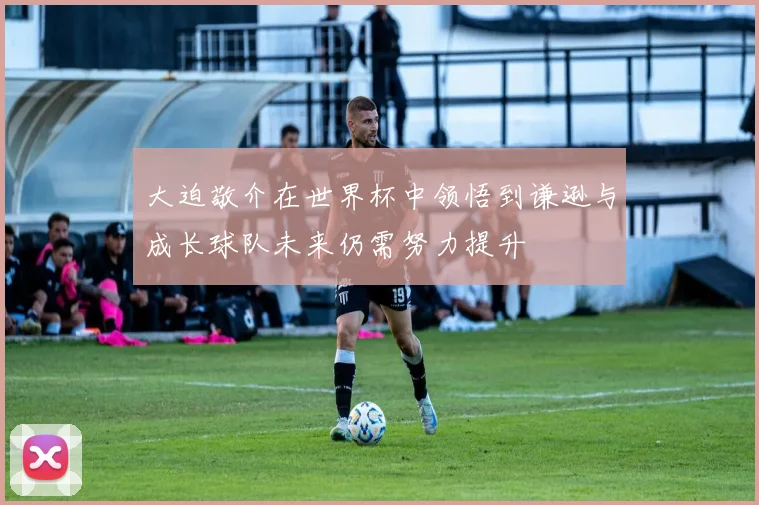 大迫敬介在世界杯中领悟到谦逊与成长球队未来仍需努力提升
