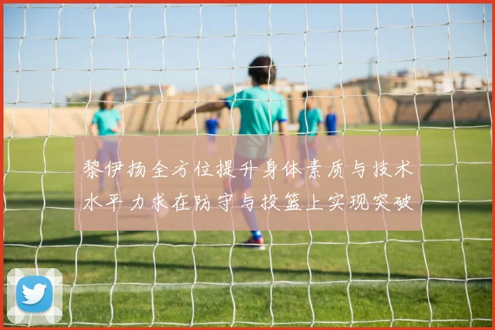 黎伊扬全方位提升身体素质与技术水平力求在防守与投篮上实现突破