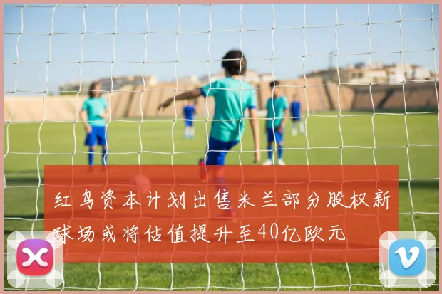 红鸟资本计划出售米兰部分股权新球场或将估值提升至40亿欧元